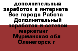 дополнительный заработок в интернете - Все города Работа » Дополнительный заработок и сетевой маркетинг   . Мурманская обл.,Оленегорск г.